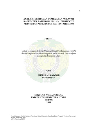 1
TESIS
Untuk Memperoleh Gelar Magister Studi Pembangunan (MSP)
dalam Program Studi Pembangunan pada Sekolah Pascasarjana
Universitas Sumatera Utara
Oleh
AHMAD MUZAWWIR
067024002/SP
SEKOLAH PASCASARJANA
UNIVERSITAS SUMATERA UTARA
MEDAN
2008
ANALISIS KEBIJAKAN PEMEKARAN WILAYAH
KABUPATEN BATU BARA DALAM PERSPEKTIF
PERATURAN PEMERINTAH NO. 129 TAHUN 2000
Ahmad Muzzawir: Analisis Kebijakan Pemekaran Wilayah kabupaten Batu Bara Dalam Perspektif Peraturan Pemerintah
No. 329 Tahun 2000, 2008.
USU e-Repository © 2008
 