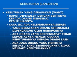 KEBUTUHAN (LANJUTAN)
 KEBUTUHAN YANG DIRASAKAN (WANT)
• DAPAT DIPEROLEH DENGAN BERTANYA
KEPADA ORANG MENGENAI
KEBUTUHANNYA
• CARA INI ADA KELEMAHANNYA,SEBAB:
 YANG DIKATAKAN ORANG SERINGKALI
DIPENGARUHI OLEH HARAPANNYA
 ADA ORANG YANG BERPENDAPAT TIDAK
SEPANTASNYA MENGUTARAKAN
KEBUTUHANNYA KEPADA ORANG LAIN
 ADA JUGA ORANG YANG MEMINTA
SESUATU YANG SESUNGGUHNYA TIDAK
MENJADI KEBUTUHANNYA
 