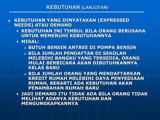 KEBUTUHAN (LANJUTAN)
 KEBUTUHAN YANG DINYATAKAN (EXPRESSED
NEEDS) ATAU DEMAND
• KEBUTUHAN INI TIMBUL BILA ORANG BERUSAHA
UNTUK MEMENUHI KEBUTUHANNYA
• MISAL:
 BUTUH BENSIN ANTREE DI POMPA BENSIN
 BILA JUMLAH PENDAFTAR DI SEKOLAH
MELEBIHI BANGKU YANG TERSEDIA, ORANG
MULAI BERBICARA AKAN DIBUTUHKANNYA
KELAS BARU
 BILA JUMLAH ORANG YANG MENDAFTARKAN
KREDIT RUMAH MELEBIHI DAYA PENYEDIAAN
RUMAH, BERARTI ADA KEBUTUHAN AKAN
PENAMBAHAN RUMAH BARU
• JADI DEMAND ITU TIDAK ADA BILA ORANG TIDAK
MELIHAT ADANYA KEBUTUHAN DAN
MENGUNGKAPKANNYA
 