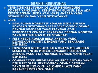 DEFINISI KEBUTUHAN
 TIPE-TIPE KEBUTUHAN DI ATAS MENGANDUNG
KONSEP YANG SAMA: KEBUTUHAN MUNCUL BILA ADA
KESENJANGAN (BEDA ATAU GAP) ANTARA YANG
SEHARUSNYA DAN YANG SENYATANYA
 JADI:
• KEBUTUHAN NORMATIF ADALAH BEDA ANTARA
KEADAAN SESEORANG ATAU SEKELOMPOK ORANG
DENGAN KEADAAN YANG STANDAR ATAU
PERBEDAAN KONDISI SEKARANG DENGAN KONDISI
YANG DITENTUKAN OLEH STANDAR.
• FELT NEEDS ADALAH BEDA ANTARA YANG
DIINGIKAN (WANT) DENGAN YANG SEKARANG
DIMILIKI
• EXPRESSED NEEDS ADA BILA ORANG MELAKUKAN
SESUATU UNTUK MENGHILANGKAN PERBEDAAN
ANTARA YANG DIA INGINKAN DENGAN YANG TELAH
DIMILIKI
• COMPARATIVE NEEDS ADALAH BEDA ANTARA YANG
DIMILIKI OLEH SEKELOMPOK ORANG DENGAN
YANG DIMILIKI OLEH KELOMPOK LAIN YANG
KARAKTERISTIKNYA SAMA
 
