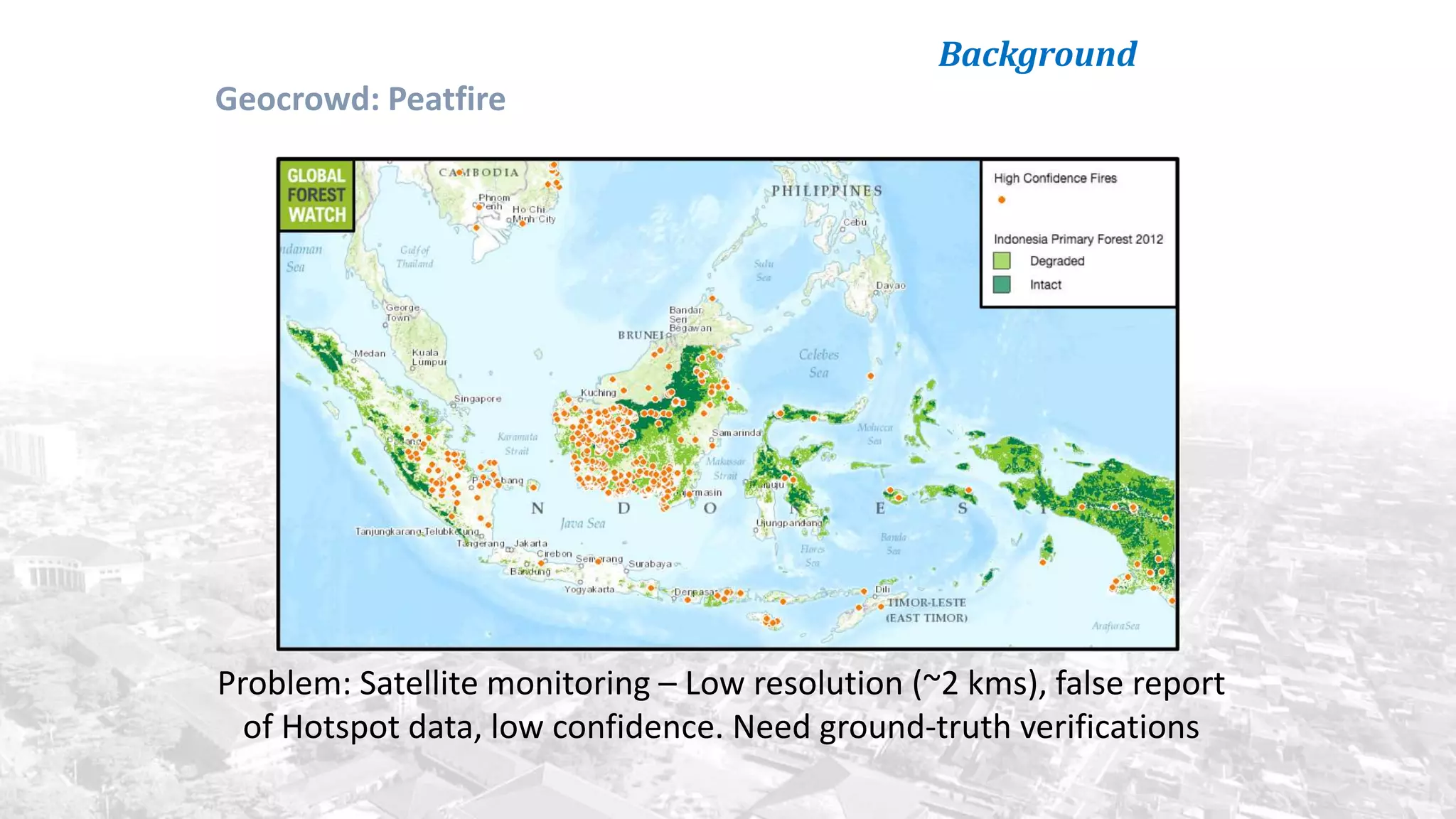Background
Problem: Satellite monitoring – Low resolution (~2 kms), false report
of Hotspot data, low confidence. Need ground-truth verifications
Geocrowd: Peatfire
 