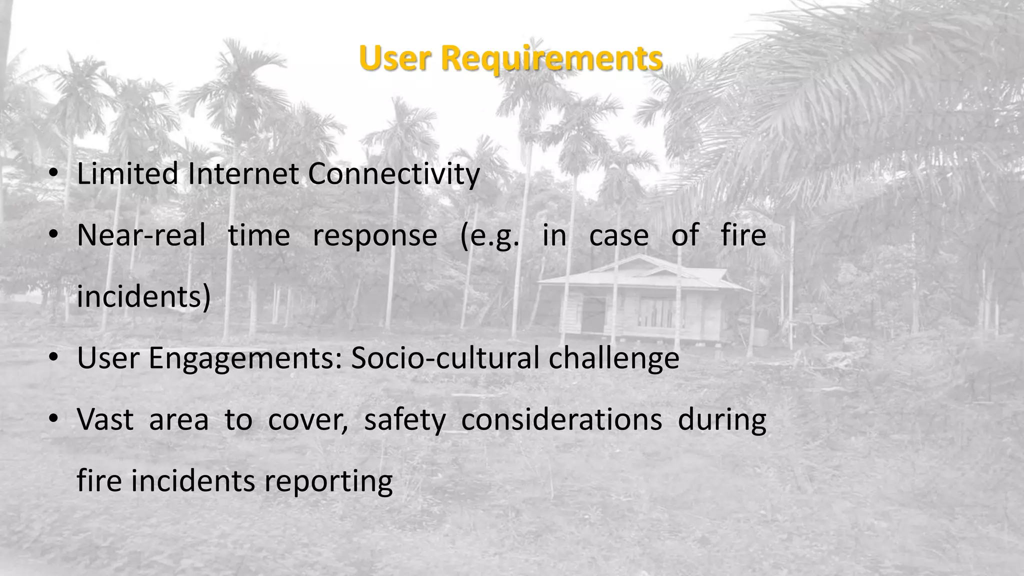 • Limited Internet Connectivity
• Near-real time response (e.g. in case of fire
incidents)
• User Engagements: Socio-cultural challenge
• Vast area to cover, safety considerations during
fire incidents reporting
User Requirements
 
