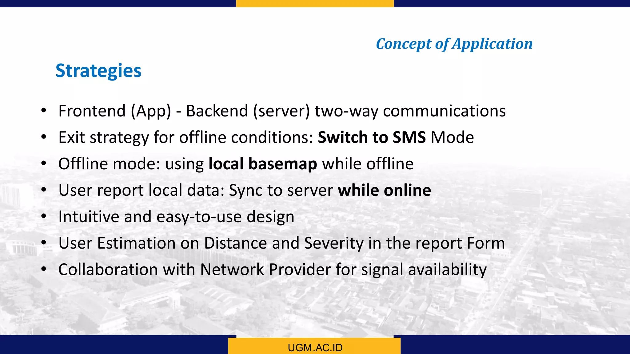 UGM.AC.ID
Concept of Application
Strategies
• Frontend (App) - Backend (server) two-way communications
• Exit strategy for offline conditions: Switch to SMS Mode
• Offline mode: using local basemap while offline
• User report local data: Sync to server while online
• Intuitive and easy-to-use design
• User Estimation on Distance and Severity in the report Form
• Collaboration with Network Provider for signal availability
 