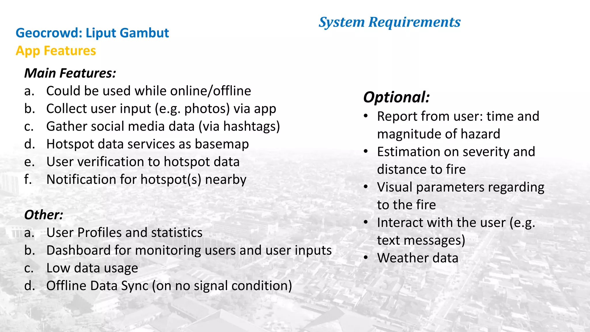 System Requirements
Main Features:
a. Could be used while online/offline
b. Collect user input (e.g. photos) via app
c. Gather social media data (via hashtags)
d. Hotspot data services as basemap
e. User verification to hotspot data
f. Notification for hotspot(s) nearby
Other:
a. User Profiles and statistics
b. Dashboard for monitoring users and user inputs
c. Low data usage
d. Offline Data Sync (on no signal condition)
Geocrowd: Liput Gambut
App Features
Optional:
• Report from user: time and
magnitude of hazard
• Estimation on severity and
distance to fire
• Visual parameters regarding
to the fire
• Interact with the user (e.g.
text messages)
• Weather data
 