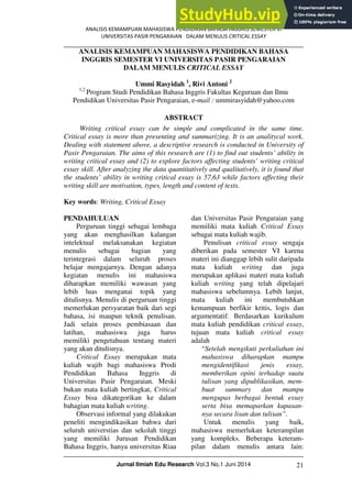 ANALISIS KEMAMPUAN MAHASISWA PENDIDIKAN BAHASA INGGRIS SEMESTER VI
UNIVERSITAS PASIR PENGARAIAN DALAM MENULIS CRITICAL ESSAY
Jurnal Ilmiah Edu Research Vol.3 No.1 Juni 2014 21
ANALISIS KEMAMPUAN MAHASISWA PENDIDIKAN BAHASA
INGGRIS SEMESTER VI UNIVERSITAS PASIR PENGARAIAN
DALAM MENULIS CRITICAL ESSAY
Ummi Rasyidah 1
, Rivi Antoni 2
1,2
Program Studi Pendidikan Bahasa Inggris Fakultas Keguruan dan Ilmu
Pendidikan Universitas Pasir Pengaraian, e-mail : ummirasyidah@yahoo.com
ABSTRACT
Writing critical essay can be simple and complicated in the same time.
Critical essay is more than presenting and summarizing. It is an analitycal work.
Dealing with statement above, a descriptive research is conducted in University of
Pasir Pengaraian. The aims of this research are (1) to find out students’ ability in
writing critical essay and (2) to explore factors affecting students’ writing critical
essay skill. After analyzing the data quantitatively and qualitatively, it is found that
the students’ ability in writing critical essay is 57,63 while factors affecting their
writing skill are motivation, types, length and content of texts.
Key words: Writing, Critical Essay
PENDAHULUAN
Perguruan tinggi sebagai lembaga
yang akan menghasilkan kalangan
intelektual melaksanakan kegiatan
menulis sebagai bagian yang
terintegrasi dalam seluruh proses
belajar mengajarnya. Dengan adanya
kegiatan menulis ini mahasiswa
diharapkan memiliki wawasan yang
lebih luas menganai topik yang
ditulisnya. Menulis di perguruan tinggi
memerlukan persyaratan baik dari segi
bahasa, isi maupun teknik penulisan.
Jadi selain proses pembiasaan dan
latihan, mahasiswa juga harus
memiliki pengetahuan tentang materi
yang akan ditulisnya.
Critical Essay merupakan mata
kuliah wajib bagi mahasiswa Prodi
Pendidikan Bahasa Inggris di
Universitas Pasir Pengaraian. Meski
bukan mata kuliah bertingkat, Critical
Essay bisa dikategorikan ke dalam
bahagian mata kuliah writing.
Observasi informal yang dilakukan
peneliti mengindikasikan bahwa dari
seluruh universtias dan sekolah tinggi
yang memiliki Jurusan Pendidikan
Bahasa Inggris, hanya universitas Riau
dan Universitas Pasir Pengaraian yang
memiliki mata kuliah Critical Essay
sebagai mata kuliah wajib.
Penulisan critical essay sengaja
diberikan pada semester VI karena
materi ini dianggap lebih sulit daripada
mata kuliah writing dan juga
merupakan aplikasi materi mata kuliah
kuliah writing yang telah dipelajari
mahasiswa sebelumnya. Lebih lanjut,
mata kuliah ini membutuhkan
kemampuan berfikir kritis, logis dan
argumentatif. Berdasarkan kurikulum
mata kuliah pendidikan critical essay,
tujuan mata kuliah critical essay
adalah
“Setelah mengikuti perkuliahan ini
mahasiswa diharapkan mampu
mengidentifikasi jenis essay,
memberikan opini terhadap suatu
tulisan yang dipublikasikan, mem-
buat summary dan mampu
mengupas berbagai bentuk essay
serta bisa memaparkan kupasan-
nya secara lisan dan tulisan”.
Untuk menulis yang baik,
mahasiswa memerlukan keterampilan
yang kompleks. Beberapa keteram-
pilan dalam menulis antara lain:
 