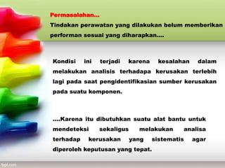 Permasalahan…
Tindakan perawatan yang dilakukan belum memberikan
performan sesuai yang diharapkan….
Kondisi ini terjadi karena kesalahan dalam
melakukan analisis terhadapa kerusakan terlebih
lagi pada saat pengidentifikasian sumber kerusakan
pada suatu komponen.
….Karena itu dibutuhkan suatu alat bantu untuk
mendeteksi sekaligus melakukan analisa
terhadap kerusakan yang sistematis agar
diperoleh keputusan yang tepat.
 