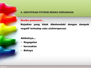 A. IDENTIFIKASI POTENSI RESIKO KERUSAKAN
Resiko potensial…
Kejadian yang tidak dikehendaki dengan dampak
negatif terhadap satu sistim/operasi.
Akibatnya…
• Kegagalan
• kerusakan
• Bahaya
 