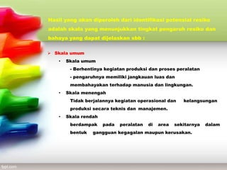  Skala umum
• Skala umum
- Berhentinya kegiatan produksi dan proses peralatan
- pengaruhnya memiliki jangkauan luas dan
membahayakan terhadap manusia dan lingkungan.
• Skala menengah
Tidak berjalannya kegiatan operasional dan kelangsungan
produksi secara teknis dan manajemen.
• Skala rendah
berdampak pada peralatan di area sekitarnya dalam
bentuk gangguan kegagalan maupun kerusakan.
Hasil yang akan diperoleh dari identifikasi potensial resiko
adalah skala yang menunjukkan tingkat pengaruh resiko dan
bahaya yang dapat dijelaskan sbb :
 