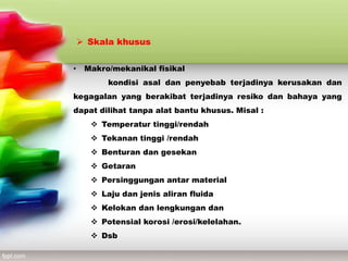  Skala khusus
• Makro/mekanikal fisikal
kondisi asal dan penyebab terjadinya kerusakan dan
kegagalan yang berakibat terjadinya resiko dan bahaya yang
dapat dilihat tanpa alat bantu khusus. Misal :
 Temperatur tinggi/rendah
 Tekanan tinggi /rendah
 Benturan dan gesekan
 Getaran
 Persinggungan antar material
 Laju dan jenis aliran fluida
 Kelokan dan lengkungan dan
 Potensial korosi /erosi/kelelahan.
 Dsb
 