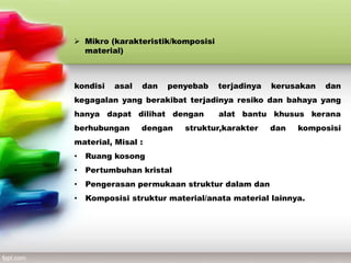  Mikro (karakteristik/komposisi
material)
kondisi asal dan penyebab terjadinya kerusakan dan
kegagalan yang berakibat terjadinya resiko dan bahaya yang
hanya dapat dilihat dengan alat bantu khusus kerana
berhubungan dengan struktur,karakter dan komposisi
material, Misal :
• Ruang kosong
• Pertumbuhan kristal
• Pengerasan permukaan struktur dalam dan
• Komposisi struktur material/anata material lainnya.
 