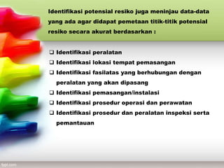 Identifikasi potensial resiko juga meninjau data-data
yang ada agar didapat pemetaan titik-titik potensial
resiko secara akurat berdasarkan :
 Identifikasi peralatan
 Identifikasi lokasi tempat pemasangan
 Identifikasi fasilatas yang berhubungan dengan
peralatan yang akan dipasang
 Identifikasi pemasangan/instalasi
 Identifikasi prosedur operasi dan perawatan
 Identifikasi prosedur dan peralatan inspeksi serta
pemantauan
 