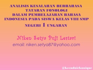 ANALISIS KESALAHAN BERBAHASA
TATARAN FONOLOGI
DALAM PEMBELAJARAN BAHASA
INDONESIA PADA SISWA KELAS VIII SMP
NEGERI

1 UNGARAN

N iken S etya P uji L estari
email: niken.setya87@yahoo.com

@keendnickunique

 