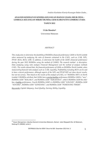 Analisis Kesehatan Kinerja Keuangan Badan Usaha...
DISTRIBUSI Edisi Ke XXXIII Tahun Ke XXII Desember 2013 Vol. 2 1
ANALISIS KESEHATAN KINERJA KEUANGAN BADAN USAHA MILIK DESA -
LEMBAGA KEUANGAN MIKRO (BUMDes LKM) KABUPATEN LOMBOK UTARA
TAHUN 2012
I Gde Mandra‡‡
Universitas Mataram
ABSTRACT
This study aims to determine the feasibility of BUMDes financial performance LKM in North Lombok
when measured by analyzing the ratio of elements contained in the CAEL, such as: CAR, NPL,
PPAP, ROA, ROA, LDR. In addition, to determine the health of the LKM’s financial performance
during the year 2012 BUMDes using the method of CAMEL The research method is descriptive.
Data analysing using ratio analysis Financial Management and the method of analysis methods
CAEL. The results showed that, the financial performance of LKMs on BUMDes North Lombok, when
measured by financial ratio analysis such as: CAR, Liquidity, Profitability including ROA can be said
to have a decent performance, although aspects of the NPL and PPAP-WD not show decent results,
but not too serious. Then based on the results of the analysis of CAEL, to 7 BUMDes MFI's in North
Lombok 3 BUMDes attribute that LKMs have a pretty healthy performance BUMDes LKM is "new",
BUMDes LKM "MALAKA", and BUMDes LKM "SUKADANA", while 4 BUMDes LKM the other
has a healthy performance. Fourth BUMDes LKM's is BUMDes LKM "LOLOAN", BUMDes LKM
"SENARU", BUMDes LKM "GONDANG", and BUMDes LKM "PEMENANG TIMUR".
Key words: Capital Adequacy, Asset Quality, Earning Ability, Liquidity.
‡‡
Dosen Manajemen, Fakultas Ekonomi Universitas Mataram, Alamat : Jalan Majapahit No. 62 Mataram,
Gedung FE UNRAM, Lantai 1
 