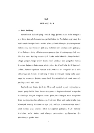 1
BAB I
PENDAHULUAN
A. Latar Belakang
Pertumbuhan ekonomi yang semakin tinggi perlahan-lahan telah mengubah
gaya hidup dan pola konsumsi masyarakat Indonesia. Perubahan gaya hidup dan
pola konsumsi masyarakat ini melatar belakangi berkembangnya produsen pemasar
makanan siap saji khususnya pedagang makanan salah satunya adalah pedagang
bakso. Pedagang bakso adalah seseorang yang menjual baksodengan gerobak yang
dilakukan secara keliling atau mangkal. Pelaku usaha baksotidak hanya bertindak
sebagai penjual, tetapi terlibat dalam proses produksi atau pengadaan barang
dagangan. Pedagang bakso dapat dikategorikan ke dalamUsaha Kecil Menengah
(UKM). Menurut keputusan Presiden RI No.99 tahun1998 Pengertian usaha kecil
adalah kegiatan ekonomi rakyat yang berskala kecildengan bidang usaha secara
mayoritas merupakan kegiatan usaha kecil dan perludilindungi untuk mencegah
persaingan usaha tidak sehat.
Pemberdayaan Usaha Kecil dan Menengah menjadi sangat strategis,karena
potensi yang dimiliki besar dalam menggerakkan kegiatan ekonomi masyarakat
dan sekaligus menjadi tumpuan sumber pendapatan sebagian besar masyarakat
dalam meningkatkan kesejahteraannya. Eksistensi dalam unit usaha tersebut juga
berdampak terhadap penyerapan tenaga kerja, sehingga kesempatan kerja terbuka
untuk mereka yang kesulitan dalam mendapatkan pekerjaan. UKM memiliki
keterkaitan usaha dalam perkembangan pertumbuhan perekonomian dan
perkembangan pelaku usaha.
1
 