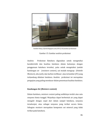 86
Sumber:http://fyofa.blogspot.com/2012/10/analisa-proksimat-
Gambar 15. Gambar analisis proksimat
Analisis Proksimat Batubara digunakan untuk mengetahui
karakteristik dan kualitas batubara dalam kaitannya dengan
penggunaan batubara tersebut, yaitu untuk mengetahui jumlah
kandungan air (moisture content), zat mudah menguap (Volatile
Moisture), abu (ash), dan karbon terfiksasi atau tertambat (FC) yang
terkandung didalam batubara. Analisis proksimat ini merupakan
pengujian yang paling mendasar dalam penentuan kualitas batubara.
Kandungan Air (Moisture content)
Dalam batubara, moisture content paling sedikitnya terdiri atas satu
senyawa kimia tunggal. Wujudnya dapat berbentuk air yang dapat
mengalir dengan cepat dari dalam sampel batubara, senyawa
teradsorpsi, atau sebagai senyawa yang terikat secara kimia.
Sebagian moisture merupakan komponen zat mineral yang tidak
terikat pada batubara.
 