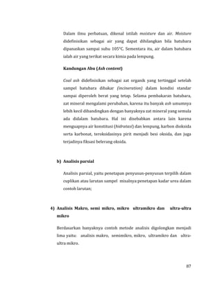 87
Dalam ilmu perbatuan, dikenal istilah moisture dan air. Moisture
didefinisikan sebagai air yang dapat dihilangkan bila batubara
dipanaskan sampai suhu 105°C. Sementara itu, air dalam batubara
ialah air yang terikat secara kimia pada lempung.
Kandungan Abu (Ash content)
Coal ash didefinisikan sebagai zat organik yang tertinggal setelah
sampel batubara dibakar (incineration) dalam kondisi standar
sampai diperoleh berat yang tetap. Selama pembakaran batubara,
zat mineral mengalami perubahan, karena itu banyak ash umumnya
lebih kecil dibandingkan dengan banyaknya zat mineral yang semula
ada didalam batubara. Hal ini disebabkan antara lain karena
menguapnya air konstitusi (hidratasi) dan lempung, karbon dioksida
serta karbonat, teroksidasinya pirit menjadi besi oksida, dan juga
terjadinya fiksasi belerang oksida.
b) Analisis parsial
Analisis parsial, yaitu penetapan penyusun-penyusun terpilih dalam
cuplikan atau larutan sampel misalnya:penetapan kadar urea dalam
contoh larutan;
4) Analisis Makro, semi mikro, mikro ultramikro dan ultra-ultra
mikro
Berdasarkan banyaknya contoh metode analisis digolongkan menjadi
lima yaitu: analisis makro, semimikro, mikro, ultramikro dan ultra-
ultra mikro.
 