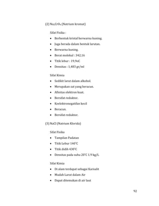 92
(2) Na2CrO4 (Natrium kromat)
Sifat Fisika :
 Berbentuk kristal berwarna kuning.
 Juga berada dalam bentuk larutan.
 Berwarna kuning.
 Berat molekul : 342,16
 Titik lebur : 19,9oC
 Densitas : 1,483 gr/ml
Sifat Kimia
 Sedikit larut dalam alkohol.
 Merupakan zat yang beracun.
 Afinitas elektron kuat.
 Bersifat reduktor.
 Keelektronegatifan kecil
 Beracun.
 Bersifat reduktor.
(3) NaCl (Natrium Klorida)
Sifat Fisika
 Tampilan Padatan
 Titik Lebur 140˚C
 Titik didih 430˚C
 Densitas pada suhu 20˚C 1.9 kg/L
Sifat Kimia
 Di alam terdapat sebagai Karnalit
 Mudah Larut dalam Air
 Dapat ditemukan di air laut
 