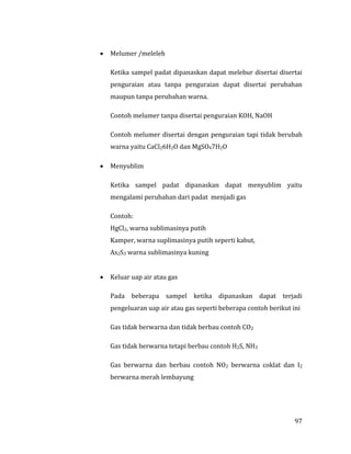 97
 Melumer /meleleh
Ketika sampel padat dipanaskan dapat melebur disertai disertai
penguraian atau tanpa penguraian dapat disertai perubahan
maupun tanpa perubahan warna.
Contoh melumer tanpa disertai penguraian KOH, NaOH
Contoh melumer disertai dengan penguraian tapi tidak berubah
warna yaitu CaCl26H2O dan MgSO47H2O
 Menyublim
Ketika sampel padat dipanaskan dapat menyublim yaitu
mengalami perubahan dari padat menjadi gas
Contoh:
HgCl2, warna sublimasinya putih
Kamper, warna suplimasinya putih seperti kabut,
As2S3 warna sublimasinya kuning
 Keluar uap air atau gas
Pada beberapa sampel ketika dipanaskan dapat terjadi
pengeluaran uap air atau gas seperti beberapa contoh berikut ini
Gas tidak berwarna dan tidak berbau contoh CO2
Gas tidak berwarna tetapi berbau contoh H2S, NH3
Gas berwarna dan berbau contoh NO2 berwarna coklat dan I2
berwarna merah lembayung
 