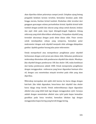 101
akan diperiksa dalam pelarutnya sampai jenuh. Celupkan ujung batang
pengaduk kedalam larutan tersebut, kemudian kenakan pada slide
hingga merata, biarkan kristal tumbuh. Hindarkan slide tersebut dari
gangguan goncangan selama pertumbuhan kristal. Apabila kristal telah
tumbuh dengan jumlah dan ukuran yang cukup untuk diamati, letakan
dan jepit slide pada meja tepat ditengah-tengah lingkaran lobang
mikrosop yang telah dibersihkan sebelumnya. Tempatkan obyektif yang
terendah ukurannya dengan jarak dekat diatas slide. Putar cermin
untuk mendapatkan cahaya yang sempurna, kemudian putar
makrometer dengan arah obyektif menjauhi slide sehingga didapatkan
gambar. Apabila gambar kurang jelas putar mikrometer.
Untuk memperkecil atau memperbesar penglihatan putar obyektif
berlawanan dengan arah jarum jam diatas slide. Kekuatan pembesaran
miskroskop ditentukan oleh pembesaran obyektif dan okuler. Misalnya:
Jika obyektif dengan pembesaran 10X dan okuler 10X, maka kombinasi
dari kedua pembesaran adalah 100X. Untuk memperjelas penglihatan
dengan menggunakan embesaran yang besar digunakan bantuan olive
oil, dengan cara meneteskan minyak tersebut pada slide yang akan
diperiksa.
Mikroskop merupakan alat optik oleh karena itu harus dijaga dengan
hati-hati. Jika tidak digunakan, lensa-lensa dari obyektif dan okuler
harus dijaga tetap bersih. Untuk embersihkannya dapat digunakan
alkohol atau yang lebih baik lagi dengan menggunakan xylol. Caranya
adalah dengan meneteskan alkohol atau xylol pada kapas kemudian
gosokkan pada lensa tersebut, kemudian lakukan lagi dengan
menggunakan kapas kering yang bersih hingga kering.
 