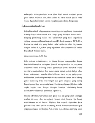 102
Gelas-gelas untuk peralatan optik selalu lebih lembut daripada gelas-
gelas untuk peralatan lain, oleh karena itu lebih mudah pecah. Pada
waktu digunakan hindari tempat yang basah atau dekat dengan api.
4). Pengamatan Indeks bias
Indek bias adalah bilangan yang menunjukan perbandingan sinus sudut
datang dengan sinus sudut bias cahaya yang melewati suatu media.
Panjang gelombang cahaya dan temperatur yang biasa digunakan
sebagai standar adalah cahaya natrium (D) dan temperatur 20° C. Oleh
karena itu indek bias yang diukur pada kondisi tersebut dinyatakan
dengan simbol n20/D.Alat yang digunakan untuk menentukan indek
bias adalah Refraktometer.
Cara menentukan Indek Bias
Buka prisma refraktometer, bersihkan dengan menggunakan kapas
berlakohol kemudian keringkan. Sesudah kering teteskan zat yang akan
diperiksa sampai menutup semua permukaan prisma tersebut secara
merata kemudian tutup. Atur cahaya yang masuk apabila belum jelas.
Putar makrometer, apabila tidak kelihatan batas terang gelap putar
mikrometer, kemudian putar kembali makrometer sampai batas terang
gelap memotong titik perpotongan dua garis diagonal yang saling
berpotongan. Baca angka pada layar. Pembacaan hanya dilakukan pada
angka bagian atas, dengan bilangan keempat dibelakang koma
ditentukan berdasarkan penafsiran sipembaca.
Prisma refraktometer terbuat dari gelas batu api yang lunak sehingga
mudah tergores dan mengalami korosi, oleh karena itu harus
diperlakukan secara benar. Sebelum dan sesudah digunakan kaca
prisma harus selalu bersih dan kering. Untuk membersihkannya dapat
digunakan kapas beralkohol. Pada waktu menesteskan zat yang akan
 