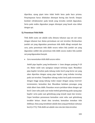 103
diperiksa, ujung pipet tetes tidak boleh kena pada kaca prisma.
Penyimpanan harus dilakukan ditempat kering dan bersih. Simpan
kembali refraktometer pada kotak yang tersedia setelah digunakan.
Serta pada waktu digunakan jangan ditempat yang basah atau dekat
dengan api.
5). Penentuan Titik Didih
Titik didih suatu zat adalah suhu dimana tekanan uap zat cair sama
dengan tekanan luar diatas permukaan zat cair tersebut. Berdasarkan
jumlah zat yang digunakan penentuan titik didih dibagi menjadi dua
cara, yaitu penentuan titik didih secara mikro bila jumlah zat yang
digunakan sedikit dan penentuan titik didih secara makro bila jumlah
zat yang diguanakan banyak.
 Cara menentukan tititk didih secara mikro
Ambil pipa kapiler yang berdiameter ± 1mm dengan panjang 9-10
cm. Bakar salah satu ujungnya sampai tertutup rapat. Masukkan
pipa kapiler tersebut pada tabung reaksi kecil yang berisi zat yang
akan diperiksa dengan ujung pipa kapiler yang terbuka tercelup
pada zat tersebut. Tempelkan tabung reaksi kecil pada termometer
dengan tinggi ujung tabung reaksi sejajar dengan ujung reservoir
termiometer, kemudian ikat. Masukkan kedalam penangas yang
telah diberi batu didih. Panaskan secara perlahan-lahan dengan api
kecil. Catat suhu pada saat mulai timbul gelembung pada ujung pipa
kapiler serta pada saat gelembung yang terjadi cepat dan teratur.
Cepat hentikan pemanasan kemudian catat suhu saat gelembung
terakhir keluar. Amati data tersebut, kemudian tentukan titik
didihnya. Data yang mendekati adalah data yang perbedaan suhunya
kecil (± 5°C). Titik didih zat adalah rata-rata dari data tersebut.
 