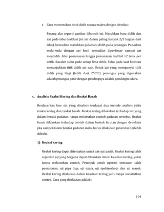 104
 Cara menentukan tititk didih secara makro dengan destilasi
Pasang alat seperti gambar dibawah ini. Masukkan batu didih dan
zat pada labu destilasi (isi zat dalam paling banyak 2/3 bagian dari
labu), kemudian masukkan pula batu didih pada penangas. Panaskan
mula-mula dengan api kecil kemudian diperbesar sampai zat
mendidih. Atur pemanasan hingga pemanasan destilat ±2 tetes per
detik. Bacalah suhu pada setiap lima detik. Suhu pada saat konstan
menunjukkan titik didih zat cair. Untuk zat yang mempunyai titik
didih yang tingi (lebih dari 250°C) penangas yang digunakan
adalahpenangas pasir dengan pendingnya adalah pendingin udara.
c. Analisis Reaksi Kering dan Reaksi Basah
Berdasarkan fase zat yang dinalisis terdapat dua metode analisis yaitu
reaksi kering dan reaksi basah. Reaksi kering dilakukan terhadap zat yang
dalam bentuk padatan tanpa melarutkan contoh padatan tersebut. Reaksi
basah dilakukan terhadap contoh dalam bentuk larutan dengan demikian
jika sampel dalam bentuk padatan maka harus dilakukan pelarutan terlebih
dahulu.
1) Reaksi kering
Reaksi kering dapat diterapkan untuk zat-zat padat. Reaksi kering ialah
sejumlah uji yang berguna dapat dilakukan dalam keadaan kering, yakni
tanpa melarutkan contoh. Petunjuk untuk operasi semacam ialah
pemanasan, uji pipa tiup, uji nyala, uji spektroskopi dan uji manik.
Reaksi kering dilakukan dalam keadaan kering yaitu tanpa melarutkan
contoh. Cara yang dilakukan adalah :
 