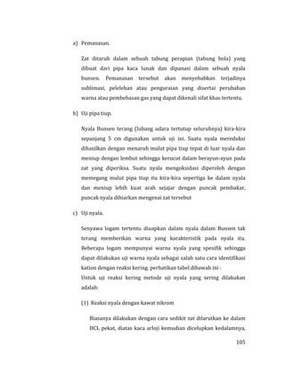 105
a) Pemanasan.
Zat ditaruh dalam sebuah tabung perapian (tabung bola) yang
dibuat dari pipa kaca lunak dan dipanasi dalam sebuah nyala
bunsen. Pemanasan tersebut akan menyebabkan terjadinya
sublimasi, pelelehan atau penguraian yang disertai perubahan
warna atau pembebasan gas yang dapat dikenali sifat khas tertentu.
b) Uji pipa tiup.
Nyala Bunsen terang (lubang udara tertutup seluruhnya) kira-kira
sepanjang 5 cm digunakan untuk uji ini. Suatu nyala mereduksi
dihasilkan dengan menaruh mulut pipa tiup tepat di luar nyala dan
meniup dengan lembut sehingga kerucut dalam berayun-ayun pada
zat yang diperiksa. Suatu nyala mengoksidasi diperoleh dengan
memegang mulut pipa tiup itu kira-kira sepertiga ke dalam nyala
dan meniup lebih kuat arah sejajar dengan puncak pembakar,
puncak nyala dibiarkan mengenai zat tersebut
c) Uji nyala.
Senyawa logam tertentu diuapkan dalam nyala dalam Bunsen tak
terang memberikan warna yang karakteristik pada nyala itu.
Beberapa logam mempunyai warna nyala yang spesifik sehingga
dapat dilakukan uji warna nyala sebagai salah satu cara identifikasi
kation dengan reaksi kering. perhatikan tabel dibawah ini :
Untuk uji reaksi kering metode uji nyala yang sering dilakukan
adalah:
(1) Reaksi nyala dengan kawat nikrom
Biasanya dilakukan dengan cara sedikit zat dilarutkan ke dalam
HCL pekat, diatas kaca arloji kemudian dicelupkan kedalamnya,
 