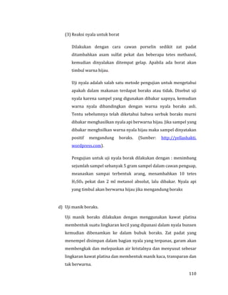 110
(3) Reaksi nyala untuk borat
Dilakukan dengan cara cawan porselin sedikit zat padat
ditambahkan asam sulfat pekat dan beberapa tetes methanol,
kemudian dinyalakan ditempat gelap. Apabila ada borat akan
timbul warna hijau.
Uji nyala adalah salah satu metode pengujian untuk mengetahui
apakah dalam makanan terdapat boraks atau tidak. Disebut uji
nyala karena sampel yang digunakan dibakar uapnya, kemudian
warna nyala dibandingkan dengan warna nyala boraks asli.
Tentu sebelumnya telah diketahui bahwa serbuk boraks murni
dibakar menghasilkan nyala api berwarna hijau. Jika sampel yang
dibakar menghsilkan warna nyala hijau maka sampel dinyatakan
positif mengandung boraks. (Sumber: http://yellashakti.
wordpress.com).
Pengujian untuk uji nyala borak dilakukan dengan : menimbang
sejumlah sampel sebanyak 5 gram sampel dalam cawan penguap,
meanaskan sampai terbentuk arang, menambahkan 10 tetes
H2SO4 pekat dan 2 ml metanol absolut, lalu dibakar. Nyala api
yang timbul akan berwarna hijau jika mengandung boraks
d) Uji manik boraks.
Uji manik boraks dilakukan dengan menggunakan kawat platina
membentuk suatu lingkaran kecil yang dipanasi dalam nyala bunsen
kemudian dibenamkan ke dalam bubuk boraks. Zat padat yang
menempel disimpan dalam bagian nyala yang terpanas, garam akan
membengkak dan melepaskan air kristalnya dan menyusut sebesar
lingkaran kawat platina dan membentuk manik kaca, transparan dan
tak berwarna.
 
