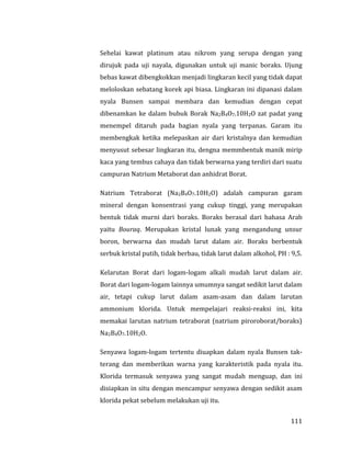 111
Sehelai kawat platinum atau nikrom yang serupa dengan yang
dirujuk pada uji nayala, digunakan untuk uji manic boraks. Ujung
bebas kawat dibengkokkan menjadi lingkaran kecil yang tidak dapat
meloloskan sebatang korek api biasa. Lingkaran ini dipanasi dalam
nyala Bunsen sampai membara dan kemudian dengan cepat
dibenamkan ke dalam bubuk Borak Na2B4O7.10H2O zat padat yang
menempel ditaruh pada bagian nyala yang terpanas. Garam itu
membengkak ketika melepaskan air dari kristalnya dan kemudian
menyusut sebesar lingkaran itu, dengna memmbentuk manik mirip
kaca yang tembus cahaya dan tidak berwarna yang terdiri dari suatu
campuran Natrium Metaborat dan anhidrat Borat.
Natrium Tetraborat (Na2B4O7.10H2O) adalah campuran garam
mineral dengan konsentrasi yang cukup tinggi, yang merupakan
bentuk tidak murni dari boraks. Boraks berasal dari bahasa Arab
yaitu Bouraq. Merupakan kristal lunak yang mengandung unsur
boron, berwarna dan mudah larut dalam air. Boraks berbentuk
serbuk kristal putih, tidak berbau, tidak larut dalam alkohol, PH : 9,5.
Kelarutan Borat dari logam-logam alkali mudah larut dalam air.
Borat dari logam-logam lainnya umumnya sangat sedikit larut dalam
air, tetapi cukup larut dalam asam-asam dan dalam larutan
ammonium klorida. Untuk mempelajari reaksi-reaksi ini, kita
memakai larutan natrium tetraborat (natrium piroroborat/boraks)
Na2B4O7.10H2O.
Senyawa logam-logam tertentu diuapkan dalam nyala Bunsen tak-
terang dan memberikan warna yang karakteristik pada nyala itu.
Klorida termasuk senyawa yang sangat mudah menguap, dan ini
disiapkan in situ dengan mencampur senyawa dengan sedikit asam
klorida pekat sebelum melakukan uji itu.
 