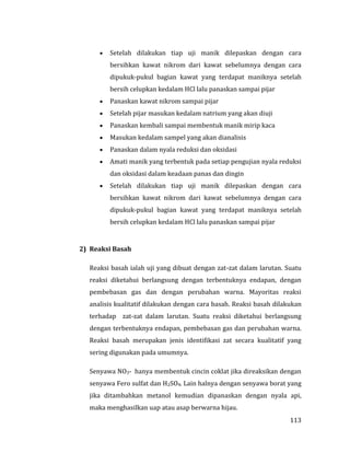 113
 Setelah dilakukan tiap uji manik dilepaskan dengan cara
bersihkan kawat nikrom dari kawat sebelumnya dengan cara
dipukuk-pukul bagian kawat yang terdapat maniknya setelah
bersih celupkan kedalam HCl lalu panaskan sampai pijar
 Panaskan kawat nikrom sampai pijar
 Setelah pijar masukan kedalam natrium yang akan diuji
 Panaskan kembali sampai membentuk manik mirip kaca
 Masukan kedalam sampel yang akan dianalisis
 Panaskan dalam nyala reduksi dan oksidasi
 Amati manik yang terbentuk pada setiap pengujian nyala reduksi
dan oksidasi dalam keadaan panas dan dingin
 Setelah dilakukan tiap uji manik dilepaskan dengan cara
bersihkan kawat nikrom dari kawat sebelumnya dengan cara
dipukuk-pukul bagian kawat yang terdapat maniknya setelah
bersih celupkan kedalam HCl lalu panaskan sampai pijar
2) Reaksi Basah
Reaksi basah ialah uji yang dibuat dengan zat-zat dalam larutan. Suatu
reaksi diketahui berlangsung dengan terbentuknya endapan, dengan
pembebasan gas dan dengan perubahan warna. Mayoritas reaksi
analisis kualitatif dilakukan dengan cara basah. Reaksi basah dilakukan
terhadap zat-zat dalam larutan. Suatu reaksi diketahui berlangsung
dengan terbentuknya endapan, pembebasan gas dan perubahan warna.
Reaksi basah merupakan jenis identifikasi zat secara kualitatif yang
sering digunakan pada umumnya.
Senyawa NO3- hanya membentuk cincin coklat jika direaksikan dengan
senyawa Fero sulfat dan H2SO4. Lain halnya dengan senyawa borat yang
jika ditambahkan metanol kemudian dipanaskan dengan nyala api,
maka menghasilkan uap atau asap berwarna hijau.
 