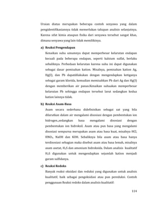 114
Uraian diatas merupakan beberapa contoh senyawa yang dalam
pengidentifikasiannya tidak memerlukan tahapan analisis selanjutnya.
Karena sifat kimia ataupun fisika dari senyawa tersebut sangat khas,
dimana senyawa yang lain tidak memilikinya.
a) Reaksi Pengendapan
Kenaikan suhu umumnya dapat memperbesar kelarutan endapan
kecuali pada beberapa endapan, seperti kalsium sulfat, berlaku
sebaliknya. Perbedaan kelarutan karena suhu ini dapat digunakan
sebagai dasar pemisahan kation. Misalnya, pemisahan kation Ag,
Hg(I), dan Pb dapatdilakukan dengan mengendapkan ketiganya
sebagai garam klorida, kemudian memisahkan Pb dari Ag dan Hg(I)
dengan memberikan air panas.Kenaikan suhuakan memperbesar
kelarutan Pb sehingga endapan tersebut larut sedangkan kedua
kation lainnya tidak.
b) Reaksi Asam-Basa
Asam secara sederhana didefinisikan sebagai zat yang bila
dilarutkan dalam air mengalami disosiasi dengan pembentukan ion
hidrogen.,sedangkan basa mengalami disosiasi dengan
pembentukan ion hidroksil. Asam atau pun basa yang mengalami
disosiasi sempurna merupakan asam atau basa kuat, misalnya HCl,
HNO3, NaOH dan KOH. Sebaliknya bila asam atau basa hanya
terdisosiasi sebagian maka disebut asam atau basa lemah, misalnya
asam asetat, H2S dan amonium hidroksida. Dalam analisis kualitatif
H2S digunakan untuk mengendapkan sejumlah kation menjadi
garam sulfidanya.
c) Reaksi Redoks
Banyak reaksi oksidasi dan reduksi yang digunakan untuk analisis
kualitatif, baik sebagai pengoksidasi atau pun pereduksi. Contoh
penggunaan Reaksi redoks dalam analisis kualitatif:
 