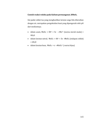 115
Contoh reaksi redoks pada Kalium permanganat, KMnO4
Zat padat coklat tua yang menghasilkan larutan ungu bila dilarutkan
dengan air, merupakan pengoksidasi kuat yang dipengaruhi oleh pH
dari mediumnya.
 dalam asam, MnO4- + 8H+ + 5e →Mn2+ (warna merah muda) +
4H2O
 dalam larutan netral, MnO4- + 4H+ + 3e →MnO2 (endapan coklat)
+ 2H2O
 dalam larutan basa, MnO4- + e →MnO42- ( warna hijau)
 