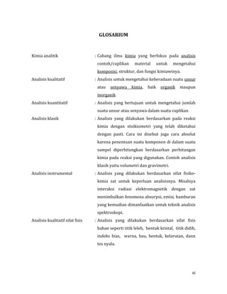 xi
GLOSARIUM
Kimia analitik : Cabang ilmu kimia yang berfokus pada analisis
contoh/cuplikan material untuk mengetahui
komposisi, struktur, dan fungsi kimiawinya.
Analisis kualitatif : Analisis untuk mengetahui keberadaan suatu unsur
atau senyawa kimia, baik organik maupun
inorganik
Analisis kuantitatif : Analisis yang bertujuan untuk mengetahui jumlah
suatu unsur atau senyawa dalam suatu cuplikan
Analisis klasik : Analisis yang dilakukan berdasarkan pada reaksi
kimia dengan stoikiometri yang telah diketahui
dengan pasti. Cara ini disebut juga cara absolut
karena penentuan suatu komponen di dalam suatu
sampel diperhitungkan berdasarkan perhitungan
kimia pada reaksi yang digunakan. Contoh analisis
klasik yaitu volumetri dan gravimetri.
Analisis instrumental : Analisis yang dilakukan berdasarkan sifat fisiko-
kimia zat untuk keperluan analisisnya. Misalnya
interaksi radiasi elektromagnetik dengan zat
menimbulkan fenomena absorpsi, emisi, hamburan
yang kemudian dimanfaatkan untuk teknik analisis
spektroskopi.
Analisis kualitatif sifat fisis : Analisis yang dilakukan berdasarkan sifat fisis
bahan seperti titik leleh, bentuk kristal, titik didih,
indeks bias, warna, bau, bentuk, kelarutan, dann
tes nyala.
 