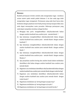 116
Menanya
Buatlah pertanyaan tertulis setelah anda mengerjakan tugas membaca
uraian materi pada modul pokok bahasan 2 ini dan anda juga telah
mengerjakan tugas mengamati. Pertanyaan yang anda buat harus jelas
berkaitan dengan pejelasan teori baik prinsip, konsep maupun fakta atau
anda dapat menanyakan suatu prosedur. Beberapa pertanyaan yang
anda dapat sampaikan misalnya sebagai berikut.
1) Mengapa kita perlu mengidentifikasi sifat/karakteristik bahan
dengan analisis kualitatif atau analisis jenis metode klasik ?
2) Apa kaitannya mengidentifikasi sifat/karakteristik bahan dengan
analisis kualitatif atau analisis jenis metode klasik dengan analisis
kualitatif ?
3) Apa kaitannya mengidentifikasi sifat/karakteristik bahan dengan
analisis kualitatif atau analisis jenis metode klasik dengan analisis
klasik ?
4) Apa kaitannya mengidentifikasi sifat/karakteristik bahan dengan
analisis kualitatif atau analisis jenis metode klasik dengan analisis
Modern ?
5) Apa perpedaan analisis kering dan analisis basah dalam melakukan
identifikasi sifat bahan dengan analisis kualitatif atau analisis jenis
metode klasik
6) Bagaiman cara melakukan identifikasi sifat/karakteristik bahan dengan
analisis kualitatif atau analisis jenis metode klasik dengan reaksi kering?
7) Bagaiman cara melakukan identifikasi sifat/karakteristik bahan
dengan analisis kualitatif atau analisis jenis metode klasik dengan
reaksi basah ?
8) Bagaimana melakukan uji kering dengan uji pipa tiup ?
9) Bagaimana melakukan uji kering dengan uji nyala ?
10) Bagaimana melakukan uji kering dengan uji manik boraks ?
 