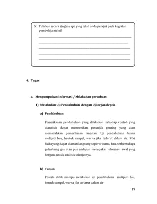 119
4. Tugas
a. Mengumpulkan Informasi / Melakukan percobaan
1) Melakukan Uji Pendahuluan dengan Uji organoleptis
a) Pendahuluan
Pemeriksaan pendahuluan yang dilakukan terhadap contoh yang
dianalisis dapat memberikan petunjuk penting yang akan
memudahkan pemeriksaan lanjutan. Uji pendahuluan bahan
meliputi bau, bentuk sampel, warna jika terlarut dalam air. Sifat
fisika yang dapat diamati langsung seperti warna, bau, terbentuknya
gelembung gas atau pun endapan merupakan informasi awal yang
berguna untuk analisis selanjutnya.
b) Tujuan
Peserta didik mampu melakukan uji pendahuluan meliputi bau,
bentuk sampel, warna jika terlarut dalam air
5. Tuliskan secara ringkas apa yang telah anda pelajari pada kegiatan
pembelajaran ini!
...................................................................................................................................................
.............................................................................................................................................
................................................................................................................................................
................................................................................................................................................
................................................................................................................................................
 