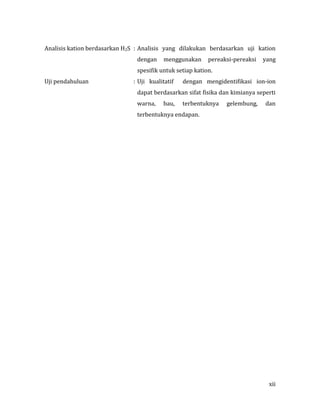 xii
Analisis kation berdasarkan H2S : Analisis yang dilakukan berdasarkan uji kation
dengan menggunakan pereaksi-pereaksi yang
spesifik untuk setiap kation.
Uji pendahuluan : Uji kualitatif dengan mengidentifikasi ion-ion
dapat berdasarkan sifat fisika dan kimianya seperti
warna, bau, terbentuknya gelembung, dan
terbentuknya endapan.
 