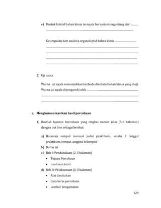 129
e) Bentuk kristal bahan kimia ternyata bervariasi tergantung dari ………
………………………………………................................................................................
Kesimpulan dari analisis organoleptid bahan kimia ………………………
………………………………………………………………………………………………………
………………………………………………………………………………………………………
………………………………………………….…………………………………………………
……………………………………………………………………………....................................
2) Uji nyala
Warna uji nyala menunjukkan berbeda diantara bahan kimia yang diuji.
Warna uji nyala dipengaruhi oleh …………….............................................................
……………………………………………………………………………………………………………
…………………………………………………………………………………....................................
c. Mengkomunikasikan hasil percobaan
1) Buatlah laporan bercobaan yang ringkas namun jelas (5-8 halaman)
dengan out line sebagai berikut:
a) Halaman sampul memuat judul praktikum, waktu / tanggal
praktikum, tempat, anggota kelompok
b) Daftar isi
c) Bab I: Pendahuluan (2-3 halaman)
 Tujuan Percobaan
 Landasan teori
d) Bab II: Pelaksanaan (2-3 halaman)
 Alat dan bahan
 Cara kerja percobaan
 Lembar pengamatan
 