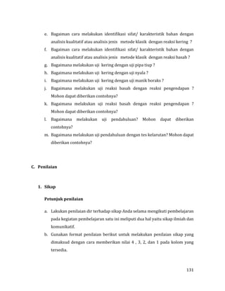 131
e. Bagaiman cara melakukan identifikasi sifat/ karakteristik bahan dengan
analisis kualitatif atau analisis jenis metode klasik dengan reaksi kering ?
f. Bagaiman cara melakukan identifikasi sifat/ karakteristik bahan dengan
analisis kualitatif atau analisis jenis metode klasik dengan reaksi basah ?
g. Bagaimana melakukan uji kering dengan uji pipa tiup ?
h. Bagaimana melakukan uji kering dengan uji nyala ?
i. Bagaimana melakukan uji kering dengan uji manik boraks ?
j. Bagaimana melakukan uji reaksi basah dengan reaksi pengendapan ?
Mohon dapat diberikan contohnya?
k. Bagaimana melakukan uji reaksi basah dengan reaksi pengendapan ?
Mohon dapat diberikan contohnya?
l. Bagaimana melakukan uji pendahuluan? Mohon dapat diberikan
contohnya?
m. Bagaimana melakukan uji pendahuluan dengan tes kelarutan? Mohon dapat
diberikan contohnya?
C. Penilaian
1. Sikap
Petunjuk penilaian
a. Lakukan penilaian dir terhadap sikap Anda selama mengikuti pembelajaran
pada kegiatan pembelajaran satu ini meliputi dua hal yaitu sikap ilmiah dan
komunikatif.
b. Gunakan format penilaian berikut untuk melakukan penilaian sikap yang
dimaksud dengan cara memberikan nilai 4 , 3, 2, dan 1 pada kolom yang
tersedia.
 