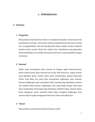 1
I. PENDAHULUAN
A. Deskripsi
1. Pengertian
Mata pelajaran Analisis Kimia Dasar 2 merupakan kumpulan bahan kajian dan
pembelajaran tentang: dasar-dasar analisis kualitatif kation dan anion metode
H2S, mengidentifikasi sifat dan karakteristik bahan melalui analisis kualitatif
(analisis jenis) metode klasik dan analisis fisis. Pendekatan yang digunakan
dalam pembelajaran ini adalah learning by expericence yang dipadukan dengan
contextual.
2. Rasional
Tuhan telah menciptakan alam semesta ini dengan segala keteraturannya,
dalam analisis kimia dasar keteraturan itu ada. Oleh karena itu, segala sesuatu
yang dipelajari dalam analisis kimia dasar membuktikan adanya kebesaran
Tuhan Yang Maha Esa yang telah menciptakan lingkungan alam semesta.
Keadaan lingkungan alam merupakan faktor penting bagi kehidupan manusia
dan makluk hidup lainnya. Lingkungan alam yang dijaga dengan baik maka
akan memberikan ketenangan bagi kehidupan makhluk hidup. Analisis Kimia
Dasar dipelajaari untuk menelaah lebih dalam mengenai lingkungan alam
semesta dalam rangka mengagumi kebesaran Tuhan Yang Maha Esa.
3. Tujuan
Mata pelajaran analisis kimia dasar bertujuan untuk:
 