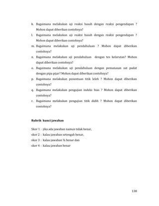 138
k. Bagaimana melakukan uji reaksi basah dengan reaksi pengendapan ?
Mohon dapat diberikan contohnya?
l. Bagaimana melakukan uji reaksi basah dengan reaksi pengendapan ?
Mohon dapat diberikan contohnya?
m. Bagaimana melakukan uji pendahuluan ? Mohon dapat diberikan
contohnya?
n. Bagaimana melakukan uji pendahuluan dengan tes kelarutan? Mohon
dapat diberikan contohnya?
o. Bagaimana melakukan uji pendahuluan dengan pemanasan zat padat
dengan pipa pijar? Mohon dapat diberikan contohnya?
p. Bagaimana melakukan penentuan titik leleh ? Mohon dapat diberikan
contohnya?
q. Bagaimana melakukan pengujian indeks bias ? Mohon dapat diberikan
contohnya?
r. Bagaimana melakukan pengujian titik didih ? Mohon dapat diberikan
contohnya?
Rubrik kunci jawaban
Skor 1 : jika ada jawaban namun tidak benar,
skor 2 : kalau jawaban setengah benar,
skor 3 : kalau jawaban ¾ benar dan
skor 4 : kalau jawaban benar
 