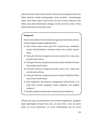 144
pada suatu bahan atau produk industri. Adanya penyimpangan produk atau
bahan disinyalir terjadi penyimpangan proses produksi. Penyimpangan
dalam suatu bahan dapat terjadi karena dua hal. Pertama hadirnya suatu
faktor yang tidak dikehendaki sehingga terjadi penurunan mutu. Kedua
tidak terpenuhinya persyaratan mutu.
Ditinjau dari segi cara pengujiannya atau metode pengujiannya, pengujian
dapat digolongkan menjadi lima yaitu uji secara fisik / fisis, uji secara
kimia, uji secara fisikokimia, uji secara mikrobiologis dan uji secara
Mengamati
Untuk memudahkan Anda melalukan pengamatan maka Anda diminta
untuk mengikuti langkah-langkah berikut.
1) Baca modul uraian materi pada KD 3 yang tentang melakukan
analisis fisis/fisikokimia sederhana bahan dan produk industri
kimia.
2) Coba gali informasi mengenai jenis-jenis analisis fisis bahan dan
produk industri kimia.
3) Coba gali informasi mengenai jenis-jenis analisis fisikokimia bahan
dan produk industri kimia.
4) Coba gali informasi mengenai prosedur analisis fisis bahan dan
produk industri kimia.
5) Coba gali informasi mengenai prosedur analisis fisikokimia bahan
dan produk industri kimia.
6) Buat rangkuman satu halaman menggunakan kertas kuarto ( A4)
yang berisi prinsip pengujian, tujuan pengujian, dan langkah
pengujian
7) Buatlah indikator keberhasilan analisis fisis dan fisikokimia
 