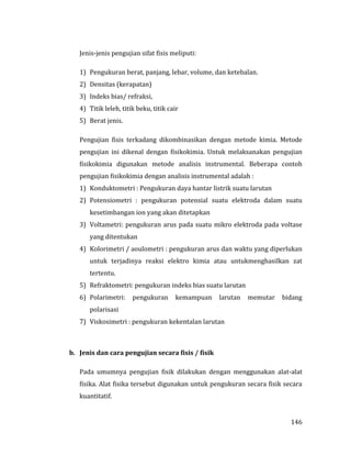 146
Jenis-jenis pengujian sifat fisis meliputi:
1) Pengukuran berat, panjang, lebar, volume, dan ketebalan.
2) Densitas (kerapatan)
3) Indeks bias/ refraksi,
4) Titik leleh, titik beku, titik cair
5) Berat jenis.
Pengujian fisis terkadang dikombinasikan dengan metode kimia. Metode
pengujian ini dikenal dengan fisikokimia. Untuk melaksanakan pengujian
fisikokimia digunakan metode analisis instrumental. Beberapa contoh
pengujian fisikokimia dengan analisis instrumental adalah :
1) Konduktometri : Pengukuran daya hantar listrik suatu larutan
2) Potensiometri : pengukuran potensial suatu elektroda dalam suatu
kesetimbangan ion yang akan ditetapkan
3) Voltametri: pengukuran arus pada suatu mikro elektroda pada voltase
yang ditentukan
4) Kolorimetri / aoulometri : pengukuran arus dan waktu yang diperlukan
untuk terjadinya reaksi elektro kimia atau untukmenghasilkan zat
tertentu.
5) Refraktometri: pengukuran indeks bias suatu larutan
6) Polarimetri: pengukuran kemampuan larutan memutar bidang
polarisasi
7) Viskosimetri : pengukuran kekentalan larutan
b. Jenis dan cara pengujian secara fisis / fisik
Pada umumnya pengujian fisik dilakukan dengan menggunakan alat-alat
fisika. Alat fisika tersebut digunakan untuk pengukuran secara fisik secara
kuantitatif.
 