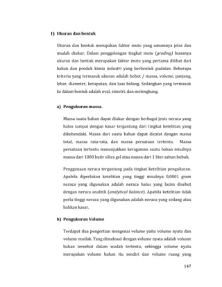 147
1) Ukuran dan bentuk
Ukuran dan bentuk merupakan faktor mutu yang umumnya jelas dan
mudah diukur. Dalam penggolongan tingkat mutu (grading) biasanya
ukuran dan bentuk merupakan faktor mutu yang pertama dilihat dari
bahan dan produk kimia industri yang berbentuk padatan. Beberapa
kriteria yang termasuk ukuran adalah bobot / massa, volume, panjang,
lebar, diameter, kerapatan, dan luas bidang. Sedangkan yang termasuk
ke dalam bentuk adalah oval, simetri, dan melengkung.
a) Pengukuran massa.
Massa suatu bahan dapat diukur dengan berbagai jenis neraca yang
halus sampai dengan kasar tergantung dari tingkat ketelitian yang
dikehendaki. Massa dari suatu bahan dapat dicatat dengan massa
total, massa rata-rata, dan massa persatuan tertentu. Massa
persatuan tertentu menunjukkan keragaman suatu bahan misalnya
massa dari 1000 butir silica gel atau massa dari 1 liter sabun bubuk.
Penggunaan neraca tergantung pada tingkat ketelitian pengukuran.
Apabila diperlukan ketelitian yang tinggi misalnya 0,0001 gram
neraca yang digunakan adalah neraca halus yang lazim disebut
dengan neraca analitik (analytical balance). Apabila ketelitian tidak
perlu tinggi neraca yang digunakan adalah neraca yang sedang atau
bahkan kasar.
b) Pengukuran Volume
Terdapat dua pengertian mengenai volume yaitu volume nyata dan
volume mutlak. Yang dimaksud dengan volume nyata adalah volume
bahan tersebut dalam wadah tertentu, sehingga volume nyata
merupakan volume bahan itu sendiri dan volume ruang yang
 