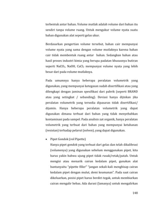 148
terbentuk antar bahan. Volume mutlak adalah volume dari bahan itu
sendiri tanpa volume ruang. Untuk mengukur volume nyata suatu
bahan digunakan alat seperti gelas ukur.
Berdasarkan pengertian volume tersebut, bahan cair mempunyai
volume nyata yang sama dengan volume mutlaknya karena bahan
cair tidak membentuk ruang antar bahan. Sedangkan bahan atau
hasil proses industri kimia yang berupa padatan khususnya butiran
seperti NaCO3, NaOH, CaCl2 mempunyai volume nyata yang lebih
besar dari pada volume mutlaknya.
Pada umumnya hanya beberapa peralatan volumetrik yang
digunakan, yang mempunyai ketegasan sudah disertifikasi atau yang
dilengkapi dengan jaminan spesifikasi dari pabrik (seperti BRAND
atau yang setingkat / sebanding). Deviasi hanya dijinkan jika
peralatan volumetrik yang tersedia dipasaran tidak disertifikasi/
dijamin. Hanya beberapa peralatan volumetrik yang dapat
digunakan dimana terbuat dari bahan yang tidak menyebabkan
kontaminasi pada sampel. Pada analisis zat organik, hanya peralatan
volumetrik yang terbuat dari bahan yang mempunyai ketahanan
(resistan) terhadap pelarut (solven), yang dapat digunakan.
 Pipet Gondok (vol Pipette)
Hanya pipet gondok yang terbuat dari gelas dan telah dikalibrasi
(volumenya) yang digunakan sebelum menggunakan pipet, kita
harus yakin bahwa ujung pipet tidak rusak/retak/patah. Untuk
mengisi atau menarik cairan kedalam pipet, gunakan alat
bantunyaitu “pipette filler” “jangan sekali-kali menghisap cairan
kedalam pipet dengan mulut, demi keamanan”. Pada saat cairan
dikeluarkan, posisi pipet harus berdiri tegak, untuk membiarkan
cairan mengalir bebas. Ada durasi (lamanya) untuk mengalirkan
 