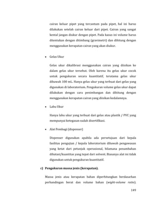 149
cairan keluar pipet yang tercantum pada pipet, hal ini harus
dilakukan setelah cairan keluar dari pipet. Cairan yang sangat
kental jangan diukur dengan pipet. Pada kasus ini volume harus
ditentukan dengan ditimbang (gravimetri) dan dihitung dengan
menggunakan kerapatan cairan yang akan diukur.
 Gelas Ukur
Gelas ukur dikalibrasi menggunakan cairan yang diisikan ke
dalam gelas ukur tersebut. Oleh karena itu gelas ukur cocok
untuk pengukuran secara kuantitatif, terutama gelas ukur
dibawah 100 mL. Hanya gelas ukur yang terbuat dari gelas yang
digunakan di laboratorium. Pengukuran volume gelas ukur dapat
dilakukan dengan cara penimbangan dan dihitung dengan
menggunakan kerapatan cairan yang diisikan kedalamnya.
 Labu Ukur
Hanya labu ukur yang terbuat dari gelas atau plastik / PVC yang
mempunyai ketegasan sudah disertifikasi.
 Alat Pembagi (dispenser)
Dispenser digunakan apabila ada persetujuan dari kepala
fasilitas pengujian / kepala laboratorium dibawah pengawasan
yang ketat dari petunjuk operasional, bilamana penambahan
dibatasi/kuantitas yang tepat dari solvent. Biasanya alat ini tidak
digunakan untuk pengukuran kuantitatif.
c) Pengukuran massa jenis (kerapatan).
Massa jenis atau kerapatan bahan diperhitungkan berdasarkan
perbandingan berat dan volume bahan (wight-volume ratio).
 