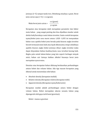 151
jenisnya (t oC) sampai tanda tera. Ditimbang misalnya z gram. Berat
jenis cairan saja ( t oC) = z-x (gram).
z-x (gram)
Maka berat jenis cairan = 
y-x gram
Kerapatan atau kerapatan ialah merupakan parameter dan faktor
mutu bahan yang sangat penting dan bisa dijadikan standar untuk
dinilai baik/buruknya suatu bahan tersebut. Suatu contoh kerapatan
nyata/bobot jenis susu murni antara 1,020 -1,035 ini menyatakan
bahan susu apabila bobot jenis berada pada kisaran angka tersebut
berarti termasuk mutu baik atau layak dikonsumsi, tetapi sebaliknya
apabila kisaran angka bobot jenisnya diluar angka tersebut maka
dapat dinyatakan bahwa kualitas/mutu susu tersebut kurang baik.
Begitu pula untuk bahan-bahan yang lain seperti berbagai minyak
atsiri, bahan cair lainnya bahkan alkohol biasanya berat jenis
merupakan syarat mutu.
Densitas atau kerapatan bahan dihitung berdasarkan perbandingan
antara bobot dan volume bahan. Ada tiga macam kerapatan yang
dikenal untuk menentukan sifat bahan:
 Absolute density (kerapatan mutlak)
 Relative density (Kerapatan relative/kerapatan nisbi)
 Apparent density (Kerapatan nyata/bobot jenis)
Kerapatan mutlak adalah perbandingan antara bobot dengan
volume bahan. Bobot merupakan ukuran sesuatu bahan yang
dipengaruhi oleh gaya tarik bumi (gravitasi).
Bobot = massa x gravitasi
 