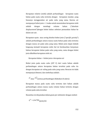 152
Kerapatan relative (nisbi) adalah perbandingan kerapatan suatu
bahan pada suatu suhu tertentu dengan kerapatan standar, yang
biasanya menggunakan air pada suhu yang sama. Karena air
mempunyai bobot jenis = 1 maka untuk menentukan kerapatan nisbi
adalah dengan membagi volume bahan (“absolute
displacement”)dengan bobot bahan sebelum pemasukan bahan ke
dalam zat cair.
Kerapatan nyata atau sering disebut bobot jenis (“specific gravity”)
adalah perbandingan antara massa suatu bahan pada suhu tertentu
dengan massa air pada suhu yang sama. Bobot jenis dapat diubah
langsung menjadi kerapatan nisbi, hal ini berdasarkan kenyataan
bahwa kerapatan bahan pada suhu yang sama, sama dengan bobot
jenis dikalikan kerapatan nisbi air.
Kerapatan bahan = bobot jenis x kerapatan air
Bobot jenis pada suatu suhu (200 C) dari suatu bahan adalah
perbandingan antara kerapatan bahan tersebut pada suhu itu
dengan kerapatan air suling pada suhu yang sama. Besaran ini tidak
mempunyai dimensi, dan simbolnya adalah :
t
td atau
20
20d (semua perbandingan dilakukan di udara)
Kerapatan massa pada suatu suhu tertentu dari bahan adalah
perbandingan antara massa suatu volume bahan tertentu dengan
velume pada suhu tersebut.
Kwantitas ini dinyatakan dalam gram per milimeter dengan simbol:
)20"(20
rho gram/ml.
 