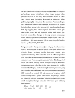 153
Kerapatan mutlak atau absolute density yang diuraikan di atas yaitu
perbandingan antara bobot/bobot bahan dengan volume bahan
(dinyatakan dalam ml atau liter). Untuk kerapatan mutlak ini bahan
yang diukur atau ditentukan kerapatannya umumnya bahan
padatan, tepung, biji-bijian, beras dan sejenisnya. Penentuan dengan
cara menimbang bahan-bahan tersebut, misalnya dalam jumlah
kecil, ditimbang tepung terigu sebanyak 100 gram kemudian dengan
teliti tepung yang telah ditimbang tadi dimasukkan dalam gela
ukur/beaker glass 500 ml, kemudian dilihat pada gelas ukur
tersebut menunjukkan berapa ml tepung tersebut, selanjutnya
dibuat perbandingan antara bobot/berat dengan volume bahan tadi,
misal bobot = 100 gram, volume 110 ml, maka bobot berbanding
volume b/v berarti 100/110 = 0, 91.
Kerapatan relative (kerapatan nisbi) seperti yang diuraikan di atas
dimana perbandingan antara kerapatan bahan pada suatu suhu
tertentu dengan kerapatan standar (kerepatan standar yang
digunakan air bersih). Untuk kerapatan relatif ini bahan yang diukur
atau ditentukan kerapatannya umumnya bahan padatan, biji-bijian
dan sejenisnya. Penentuannya dengan cara bahan ditimbang, misal
dalam partai kecil, timbang kedelai sebanyak 200 gram, kemudian
mengukur air dalam gelas ukur/beaker glass sebanyak 200 ml, lalu
masukkan kedelai yang telah ditimbang tadi dalam gelas ukur yang
berisi air tadi, setelah beberapa saat hitung kenaikan air dari semula
200 ml, misalnya menjadi 250 ml, selanjutnya kerapatan relatif
dapat dihitung, dimana apabila berat kedelai 200 gram (b), volume
air mula-mula sebelum dimasukkan bahan 200 ml (V besar), maka
untuk mengetahui berapa kerapatan relativenya yaitu dihitung
dengan rumus :
   25,0
200
50
200
200250
)(
)




bbahanbobot
VkecilVbesar
 