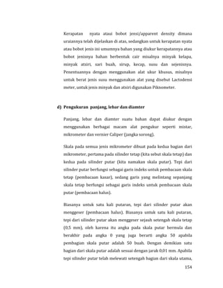 154
Kerapatan nyata ataui bobot jensi/apparent density dimana
uraiannya telah dijelaskan di atas, sedangkan untuk kerapatan nyata
atau bobot jenis ini umumnya bahan yang diukur kerapatannya atau
bobot jenisnya bahan berbentuk cair misalnya minyak kelapa,
minyak atsiri, sari buah, sirup, kecap, susu dan sejenisnya.
Penentuannya dengan menggunakan alat ukur khusus, misalnya
untuk berat jenis susu menggunakan alat yang disebut Lactodensi
meter, untuk jenis minyak dan atsiri digunakan Piknometer.
d) Pengukuran panjang, lebar dan diamter
Panjang, lebar dan diamter suatu bahan dapat diukur dengan
menggunakan berbagai macam alat pengukur seperti mistar,
mikrometer dan vernier Caliper (jangka sorong).
Skala pada semua jenis mikrometer dibuat pada kedua bagian dari
mikrometer, pertama pada silinder tetap (kita sebut skala tetap) dan
kedua pada silinder putar (kita namakan skala putar). Tepi dari
silinder putar berfungsi sebagai garis indeks untuk pembacaan skala
tetap (pembacaan kasar), sedang garis yang melintang sepanjang
skala tetap berfungsi sebagai garis indeks untuk pembacaan skala
putar (pembacaan halus).
Biasanya untuk satu kali putaran, tepi dari silinder putar akan
menggeser (pembacaan halus). Biasanya untuk satu kali putaran,
tepi dari silinder putar akan menggeser sejauh setengah skala tetap
(0,5 mm), oleh karena itu angka pada skala putar bermula dan
berakhir pada angka 0 yang juga berarti angka 50 apabila
pembagian skala putar adalah 50 buah. Dengan demikian satu
bagian dari skala putar adalah sesuai dengan jarak 0,01 mm. Apabila
tepi silinder putar telah melewati setengah bagian dari skala utama,
 