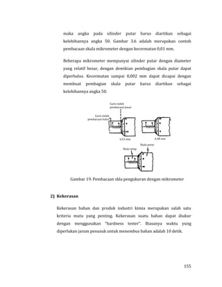 155
maka angka pada silinder putar harus diartikan sebagai
kelebihannya angka 50. Gambar 3.6 adalah merupakan contoh
pembacaan skala mikrometer dengan kecermatan 0,01 mm.
Beberapa mikrometer mempunyai silinder putar dengan diameter
yang relatif besar, dengan demikian pembagian skala putar dapat
diperhalus. Kecermatan sampai 0,002 mm dapat dicapai dengan
membuat pembagian skala putar harus diartikan sebagai
kelebihannya angka 50.
Gambar 19. Pembacaan skla pengukuran dengan mikrometer
2) Kekerasan
Kekerasan bahan dan produk industri kimia merupakan salah satu
kriteria mutu yang penting. Kekerasan suatu bahan dapat diukur
dengan menggunakan “hardness tester”. Biasanya waktu yung
diperlukan jarum penusuk untuk menembus bahan adalah 10 detik.
Garis indek
pembacaan halus
Garis indek
pembacaan kasar
6,48 mm6,53 mm
Skala tetap
Skala putar
 